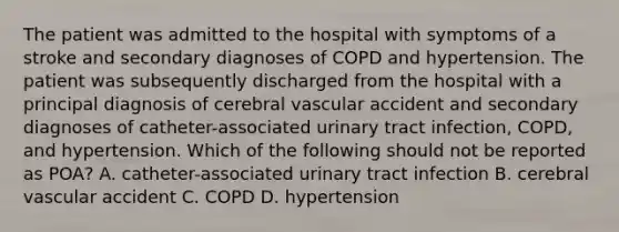 The patient was admitted to the hospital with symptoms of a stroke and secondary diagnoses of COPD and hypertension. The patient was subsequently discharged from the hospital with a principal diagnosis of cerebral vascular accident and secondary diagnoses of catheter-associated urinary tract infection, COPD, and hypertension. Which of the following should not be reported as POA? A. catheter-associated urinary tract infection B. cerebral vascular accident C. COPD D. hypertension