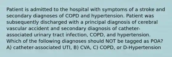 Patient is admitted to the hospital with symptoms of a stroke and secondary diagnoses of COPD and hypertension. Patient was subsequently discharged with a principal diagnosis of cerebral vascular accident and secondary diagnosis of catheter-associated urinary tract infection, COPD, and hypertension. Which of the following diagnoses should NOT be tagged as POA? A) catheter-associated UTI, B) CVA, C) COPD, or D-Hypertension