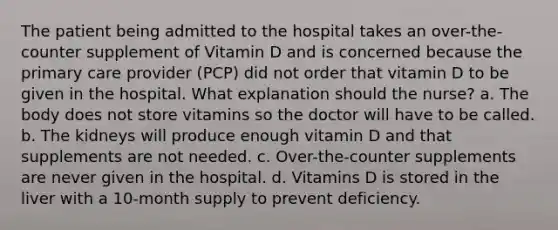 The patient being admitted to the hospital takes an over-the-counter supplement of Vitamin D and is concerned because the primary care provider (PCP) did not order that vitamin D to be given in the hospital. What explanation should the nurse? a. The body does not store vitamins so the doctor will have to be called. b. The kidneys will produce enough vitamin D and that supplements are not needed. c. Over-the-counter supplements are never given in the hospital. d. Vitamins D is stored in the liver with a 10-month supply to prevent deficiency.