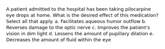 A patient admitted to the hospital has been taking pilocarpine eye drops at home. What is the desired effect of this medication? Select all that apply. a. Facilitates aqueous humor outflow b. Reverses damage to the optic nerve c. Improves the patient's vision in dim light d. Lessens the amount of pupillary dilation e. Decreases the amount of fluid within the eye