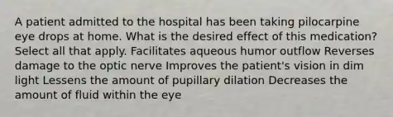 A patient admitted to the hospital has been taking pilocarpine eye drops at home. What is the desired effect of this medication? Select all that apply. Facilitates aqueous humor outflow Reverses damage to the optic nerve Improves the patient's vision in dim light Lessens the amount of pupillary dilation Decreases the amount of fluid within the eye