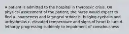 A patient is admitted to the hospital in thyrotoxic crisis. On physical assessment of the patient, the nurse would expect to find a. hoarseness and laryngeal stridor b. bulging eyeballs and arrhythmias c. elevated temperature and signs of heart failure d. lethargy progressing suddenly to impairment of consciousness