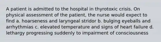 A patient is admitted to the hospital in thyrotoxic crisis. On physical assessment of the patient, the nurse would expect to find a. hoarseness and laryngeal stridor b. bulging eyeballs and arrhythmias c. elevated temperature and signs of heart failure d. lethargy progressing suddenly to impairment of consciousness