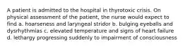 A patient is admitted to the hospital in thyrotoxic crisis. On physical assessment of the patient, the nurse would expect to find a. hoarseness and laryngeal stridor b. bulging eyeballs and dysrhythmias c. elevated temperature and signs of heart failure d. lethargy progressing suddenly to impairment of consciousness