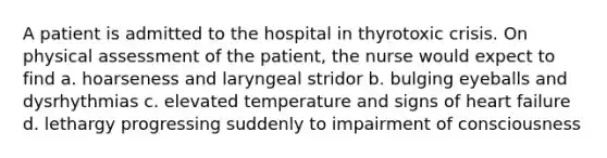 A patient is admitted to the hospital in thyrotoxic crisis. On physical assessment of the patient, the nurse would expect to find a. hoarseness and laryngeal stridor b. bulging eyeballs and dysrhythmias c. elevated temperature and signs of heart failure d. lethargy progressing suddenly to impairment of consciousness