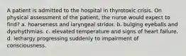 A patient is admitted to the hospital in thyrotoxic crisis. On physical assessment of the patient, the nurse would expect to find? a. hoarseness and laryngeal stridor. b. bulging eyeballs and dysrhythmias. c. elevated temperature and signs of heart failure. d. lethargy progressing suddenly to impairment of consciousness.