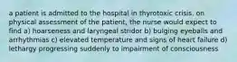 a patient is admitted to the hospital in thyrotoxic crisis. on physical assessment of the patient, the nurse would expect to find a) hoarseness and laryngeal stridor b) bulging eyeballs and arrhythmias c) elevated temperature and signs of heart failure d) lethargy progressing suddenly to impairment of consciousness