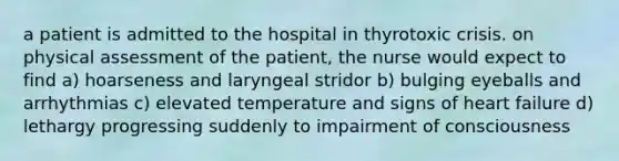 a patient is admitted to the hospital in thyrotoxic crisis. on physical assessment of the patient, the nurse would expect to find a) hoarseness and laryngeal stridor b) bulging eyeballs and arrhythmias c) elevated temperature and signs of heart failure d) lethargy progressing suddenly to impairment of consciousness