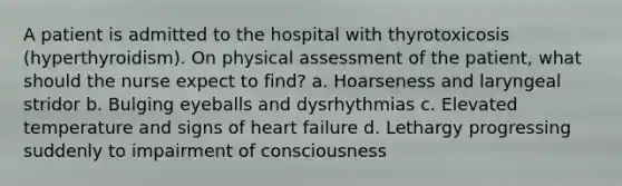 A patient is admitted to the hospital with thyrotoxicosis (hyperthyroidism). On physical assessment of the patient, what should the nurse expect to find? a. Hoarseness and laryngeal stridor b. Bulging eyeballs and dysrhythmias c. Elevated temperature and signs of heart failure d. Lethargy progressing suddenly to impairment of consciousness