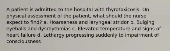 A patient is admitted to the hospital with thyrotoxicosis. On physical assessment of the patient, what should the nurse expect to find? a. Hoarseness and laryngeal stridor b. Bulging eyeballs and dysrhythmias c. Elevated temperature and signs of heart failure d. Lethargy progressing suddenly to impairment of consciousness