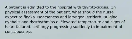 A patient is admitted to the hospital with thyrotoxicosis. On physical assessment of the patient, what should the nurse expect to find?a. Hoarseness and laryngeal stridorb. Bulging eyeballs and dysrhythmias c. Elevated temperature and signs of heart failured. Lethargy progressing suddenly to impairment of consciousness