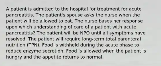 A patient is admitted to the hospital for treatment for acute pancreatitis. The patient's spouse asks the nurse when the patient will be allowed to eat. The nurse bases her response upon which understanding of care of a patient with acute pancreatitis? The patient will be NPO until all symptoms have resolved. The patient will require long-term total parenteral nutrition (TPN). Food is withheld during the acute phase to reduce enzyme secretion. Food is allowed when the patient is hungry and the appetite returns to normal.