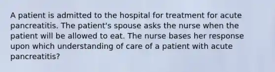 A patient is admitted to the hospital for treatment for acute pancreatitis. The patient's spouse asks the nurse when the patient will be allowed to eat. The nurse bases her response upon which understanding of care of a patient with acute pancreatitis?