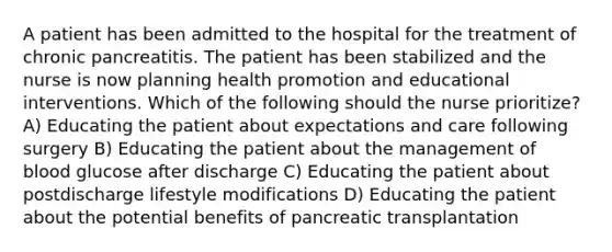 A patient has been admitted to the hospital for the treatment of chronic pancreatitis. The patient has been stabilized and the nurse is now planning health promotion and educational interventions. Which of the following should the nurse prioritize? A) Educating the patient about expectations and care following surgery B) Educating the patient about the management of blood glucose after discharge C) Educating the patient about postdischarge lifestyle modifications D) Educating the patient about the potential benefits of pancreatic transplantation