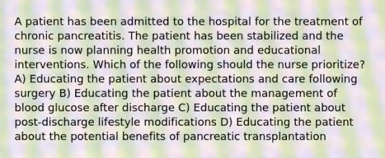 A patient has been admitted to the hospital for the treatment of chronic pancreatitis. The patient has been stabilized and the nurse is now planning health promotion and educational interventions. Which of the following should the nurse prioritize? A) Educating the patient about expectations and care following surgery B) Educating the patient about the management of blood glucose after discharge C) Educating the patient about post-discharge lifestyle modifications D) Educating the patient about the potential benefits of pancreatic transplantation