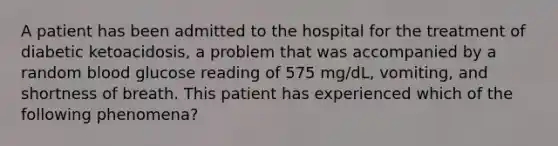 A patient has been admitted to the hospital for the treatment of diabetic ketoacidosis, a problem that was accompanied by a random blood glucose reading of 575 mg/dL, vomiting, and shortness of breath. This patient has experienced which of the following phenomena?