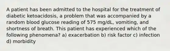 A patient has been admitted to the hospital for the treatment of diabetic ketoacidosis, a problem that was accompanied by a random blood glucose reading of 575 mg/dL, vomiting, and shortness of breath. This patient has experienced which of the following phenomena? a) exacerbation b) risk factor c) infection d) morbidity