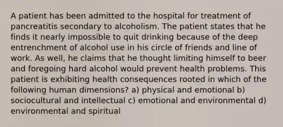 A patient has been admitted to the hospital for treatment of pancreatitis secondary to alcoholism. The patient states that he finds it nearly impossible to quit drinking because of the deep entrenchment of alcohol use in his circle of friends and line of work. As well, he claims that he thought limiting himself to beer and foregoing hard alcohol would prevent health problems. This patient is exhibiting health consequences rooted in which of the following human dimensions? a) physical and emotional b) sociocultural and intellectual c) emotional and environmental d) environmental and spiritual