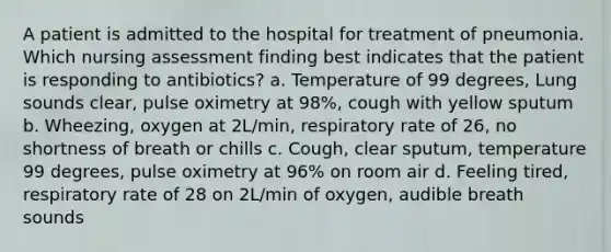 A patient is admitted to the hospital for treatment of pneumonia. Which nursing assessment finding best indicates that the patient is responding to antibiotics? a. Temperature of 99 degrees, Lung sounds clear, pulse oximetry at 98%, cough with yellow sputum b. Wheezing, oxygen at 2L/min, respiratory rate of 26, no shortness of breath or chills c. Cough, clear sputum, temperature 99 degrees, pulse oximetry at 96% on room air d. Feeling tired, respiratory rate of 28 on 2L/min of oxygen, audible breath sounds