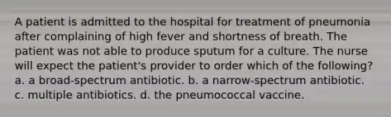 A patient is admitted to the hospital for treatment of pneumonia after complaining of high fever and shortness of breath. The patient was not able to produce sputum for a culture. The nurse will expect the patient's provider to order which of the following? a. a broad-spectrum antibiotic. b. a narrow-spectrum antibiotic. c. multiple antibiotics. d. the pneumococcal vaccine.