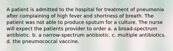 A patient is admitted to the hospital for treatment of pneumonia after complaining of high fever and shortness of breath. The patient was not able to produce sputum for a culture. The nurse will expect the patients provider to order a. a broad-spectrum antibiotic. b. a narrow-spectrum antibiotic. c. multiple antibiotics. d. the pneumococcal vaccine.