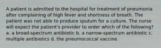 A patient is admitted to the hospital for treatment of pneumonia after complaining of high fever and shortness of breath. The patient was not able to produce sputum for a culture. The nurse will expect the patient's provider to order which of the following? a. a broad-spectrum antibiotic b. a narrow-spectrum antibiotic c. multiple antibiotics d. the pneumococcal vaccine