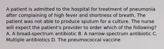 A patient is admitted to the hospital for treatment of pneumonia after complaining of high fever and shortness of breath. The patient was not able to produce sputum for a culture. The nurse will expect the patient's provider to order which of the following? A. A broad-spectrum antibiotic B. A narrow-spectrum antibiotic C. Multiple antibiotics D. The pneumococcal vaccine