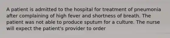 A patient is admitted to the hospital for treatment of pneumonia after complaining of high fever and shortness of breath. The patient was not able to produce sputum for a culture. The nurse will expect the patient's provider to order