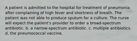 A patient is admitted to the hospital for treatment of pneumonia after complaining of high fever and shortness of breath. The patient was not able to produce sputum for a culture. The nurse will expect the patient's provider to order a broad-spectrum antibiotic. b. a narrow-spectrum antibiotic. c. multiple antibiotics. d. the pneumococcal vaccine.