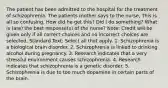 The patient has been admitted to the hospital for the treatment of schizophrenia. The patients mother says to the nurse, This is all so confusing. How did he get this? Did I do something? What is (are) the best response(s) of the nurse? Note: Credit will be given only if all correct choices and no incorrect choices are selected. Standard Text: Select all that apply. 1. Schizophrenia is a biological brain disorder. 2. Schizophrenia is linked to drinking alcohol during pregnancy. 3. Research indicates that a very stressful environment causes schizophrenia. 4. Research indicates that schizophrenia is a genetic disorder. 5. Schizophrenia is due to too much dopamine in certain parts of the brain.