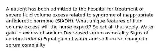 A patient has been admitted to the hospital for treatment of severe fluid volume excess related to syndrome of inappropriate antidiuretic hormone (SIADH). What unique features of fluid volume excess will the nurse expect? Select all that apply. Water gain in excess of sodium Decreased serum osmolality Signs of cerebral edema Equal gain of water and sodium No change in serum osmolality