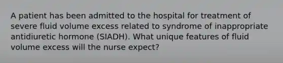 A patient has been admitted to the hospital for treatment of severe fluid volume excess related to syndrome of inappropriate antidiuretic hormone (SIADH). What unique features of fluid volume excess will the nurse expect?