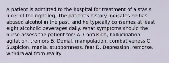 A patient is admitted to the hospital for treatment of a stasis ulcer of the right leg. The patient's history indicates he has abused alcohol in the past, and he typically consumes at least eight alcoholic beverages daily. What symptoms should the nurse assess the patient for? A. Confusion, hallucination, agitation, tremors B. Denial, manipulation, combativeness C. Suspicion, mania, stubbornness, fear D. Depression, remorse, withdrawal from reality