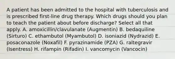 A patient has been admitted to the hospital with tuberculosis and is prescribed first-line drug therapy. Which drugs should you plan to teach the patient about before discharge? Select all that apply. A. amoxicillin/clavulanate (Augmentin) B. bedaquiline (Sirturo) C. ethambutol (Myambutol) D. isoniazid (Nydrazid) E. posaconazole (Noxafil) F. pyrazinamide (PZA) G. raltegravir (Isentress) H. rifampin (Rifadin) I. vancomycin (Vancocin)