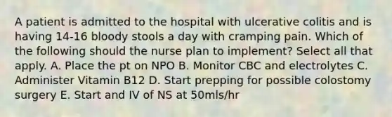 A patient is admitted to the hospital with ulcerative colitis and is having 14-16 bloody stools a day with cramping pain. Which of the following should the nurse plan to implement? Select all that apply. A. Place the pt on NPO B. Monitor CBC and electrolytes C. Administer Vitamin B12 D. Start prepping for possible colostomy surgery E. Start and IV of NS at 50mls/hr