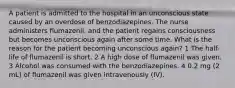 A patient is admitted to the hospital in an unconscious state caused by an overdose of benzodiazepines. The nurse administers flumazenil, and the patient regains consciousness but becomes unconscious again after some time. What is the reason for the patient becoming unconscious again? 1 The half-life of flumazenil is short. 2 A high dose of flumazenil was given. 3 Alcohol was consumed with the benzodiazepines. 4 0.2 mg (2 mL) of flumazenil was given intravenously (IV).