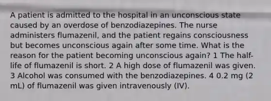 A patient is admitted to the hospital in an unconscious state caused by an overdose of benzodiazepines. The nurse administers flumazenil, and the patient regains consciousness but becomes unconscious again after some time. What is the reason for the patient becoming unconscious again? 1 The half-life of flumazenil is short. 2 A high dose of flumazenil was given. 3 Alcohol was consumed with the benzodiazepines. 4 0.2 mg (2 mL) of flumazenil was given intravenously (IV).