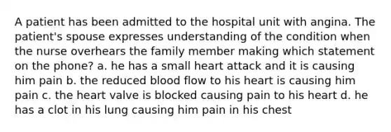 A patient has been admitted to the hospital unit with angina. The patient's spouse expresses understanding of the condition when the nurse overhears the family member making which statement on the phone? a. he has a small heart attack and it is causing him pain b. the reduced blood flow to his heart is causing him pain c. the heart valve is blocked causing pain to his heart d. he has a clot in his lung causing him pain in his chest