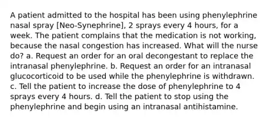 A patient admitted to the hospital has been using phenylephrine nasal spray [Neo-Synephrine], 2 sprays every 4 hours, for a week. The patient complains that the medication is not working, because the nasal congestion has increased. What will the nurse do? a. Request an order for an oral decongestant to replace the intranasal phenylephrine. b. Request an order for an intranasal glucocorticoid to be used while the phenylephrine is withdrawn. c. Tell the patient to increase the dose of phenylephrine to 4 sprays every 4 hours. d. Tell the patient to stop using the phenylephrine and begin using an intranasal antihistamine.