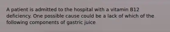 A patient is admitted to the hospital with a vitamin B12 deficiency. One possible cause could be a lack of which of the following components of gastric juice