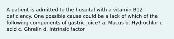 A patient is admitted to the hospital with a vitamin B12 deficiency. One possible cause could be a lack of which of the following components of gastric juice? a. Mucus b. Hydrochloric acid c. Ghrelin d. Intrinsic factor