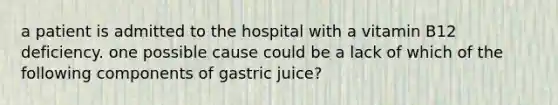 a patient is admitted to the hospital with a vitamin B12 deficiency. one possible cause could be a lack of which of the following components of gastric juice?