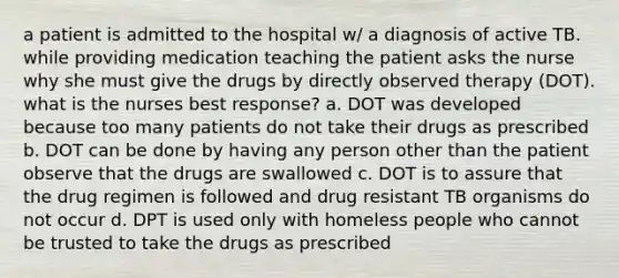 a patient is admitted to the hospital w/ a diagnosis of active TB. while providing medication teaching the patient asks the nurse why she must give the drugs by directly observed therapy (DOT). what is the nurses best response? a. DOT was developed because too many patients do not take their drugs as prescribed b. DOT can be done by having any person other than the patient observe that the drugs are swallowed c. DOT is to assure that the drug regimen is followed and drug resistant TB organisms do not occur d. DPT is used only with homeless people who cannot be trusted to take the drugs as prescribed