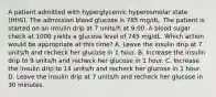 A patient admitted with hyperglycemic hyperosmolar state (HHS). The admission blood glucose is 785 mg/dL. The patient is started on an insulin drip at 7 units/h at 9:00. A blood sugar check at 1000 yields a glucose level of 745 mg/dL. Which action would be appropriate at this time? A. Leave the insulin drip at 7 units/h and recheck her glucose in 1 hour. B. Increase the insulin drip to 9 units/h and recheck her glucose in 1 hour. C. Increase the insulin drip to 14 units/h and recheck her glucose in 1 hour. D. Leave the insulin drip at 7 units/h and recheck her glucose in 30 minutes.