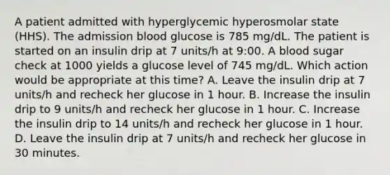 A patient admitted with hyperglycemic hyperosmolar state (HHS). The admission blood glucose is 785 mg/dL. The patient is started on an insulin drip at 7 units/h at 9:00. A blood sugar check at 1000 yields a glucose level of 745 mg/dL. Which action would be appropriate at this time? A. Leave the insulin drip at 7 units/h and recheck her glucose in 1 hour. B. Increase the insulin drip to 9 units/h and recheck her glucose in 1 hour. C. Increase the insulin drip to 14 units/h and recheck her glucose in 1 hour. D. Leave the insulin drip at 7 units/h and recheck her glucose in 30 minutes.