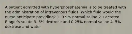 A patient admitted with hyperphosphatemia is to be treated with the administration of intravenous fluids. Which fluid would the nurse anticipate providing? 1. 0.9% normal saline 2. Lactated Ringer's solute 3. 5% dextrose and 0.25% normal saline 4. 5% dextrose and water