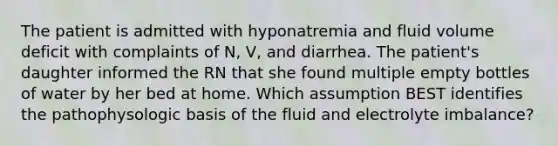 The patient is admitted with hyponatremia and fluid volume deficit with complaints of N, V, and diarrhea. The patient's daughter informed the RN that she found multiple empty bottles of water by her bed at home. Which assumption BEST identifies the pathophysologic basis of the fluid and electrolyte imbalance?