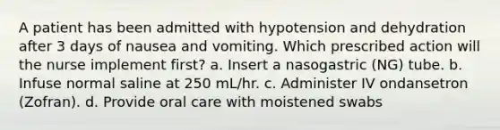 A patient has been admitted with hypotension and dehydration after 3 days of nausea and vomiting. Which prescribed action will the nurse implement first? a. Insert a nasogastric (NG) tube. b. Infuse normal saline at 250 mL/hr. c. Administer IV ondansetron (Zofran). d. Provide oral care with moistened swabs