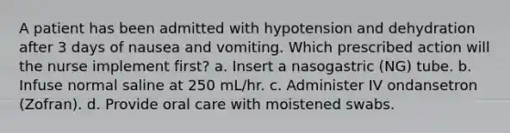 A patient has been admitted with hypotension and dehydration after 3 days of nausea and vomiting. Which prescribed action will the nurse implement first? a. Insert a nasogastric (NG) tube. b. Infuse normal saline at 250 mL/hr. c. Administer IV ondansetron (Zofran). d. Provide oral care with moistened swabs.