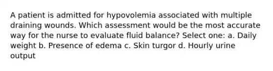 A patient is admitted for hypovolemia associated with multiple draining wounds. Which assessment would be the most accurate way for the nurse to evaluate fluid balance? Select one: a. Daily weight b. Presence of edema c. Skin turgor d. Hourly urine output